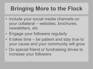 Bringing More to the Flock Include your social media channels on your collateral – websites, brochures, newsletters, etc Engage your followers regularly It takes time – be patient and stay true to your cause and your community will grow Do special friend or fundraising drives to increase your followers 