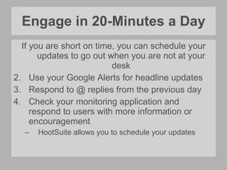 Engage in 20-Minutes a Day If you are short on time, you can schedule your updates to go out when you are not at your desk Use your Google Alerts for headline updates Respond to @ replies from the previous day Check your monitoring application and respond to users with more information or encouragement HootSuite allows you to schedule your updates 