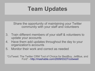 Team Updates Share the opportunity of maintaining your Twitter community with your staff and volunteers Train different members of your staff & volunteers to update your accounts Have them add updates throughout the day to your organization's accounts Monitor their work and correct as needed “ CoTweet: The Twitter CRM Tool of Choice for BestBuy, JetBlue, and Ford” -  http://mashable.com/2009/03/27/cotweet/ 