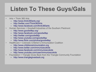 Listen To These Guys/Gals Arts = Think 360 Arts http://www.think360arts.org/ http://twitter.com/Think360Arts http://www.facebook.com/think360arts Human Services = Goodwill Industries of the Southern Piedmont http://www.goodwillsp.org/   http://www.facebook.com/goodwillsp http://twitter.com/goodwillsp http://www.youtube.com/goodwillsp   http://www.flickr.com/photos/goodwillsp   Healthcare = Colorado Children’s Immunization Coalition http:// www.childrensimmunization.org http:// www.twitter.com/immunizecokids http:// www.facebook.com/immunizecokids http:// www.youtube.com/user/immunizecokids   Foundation = Triangle Gives Back from the Triangle Community Foundation http:// www.trianglegivesback.org   