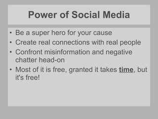 Power of Social Media Be a super hero for your cause Create real connections with real people Confront misinformation and negative chatter head-on  Most of it is free, granted it takes  time , but it's free! 
