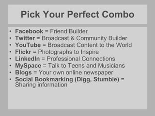 Pick Your Perfect Combo Facebook  = Friend Builder Twitter  = Broadcast & Community Builder YouTube  = Broadcast Content to the World Flickr  = Photographs to Inspire LinkedIn  = Professional Connections MySpace  = Talk to Teens and Musicians Blogs  = Your own online newspaper Social Bookmarking (Digg, Stumble)  = Sharing information 
