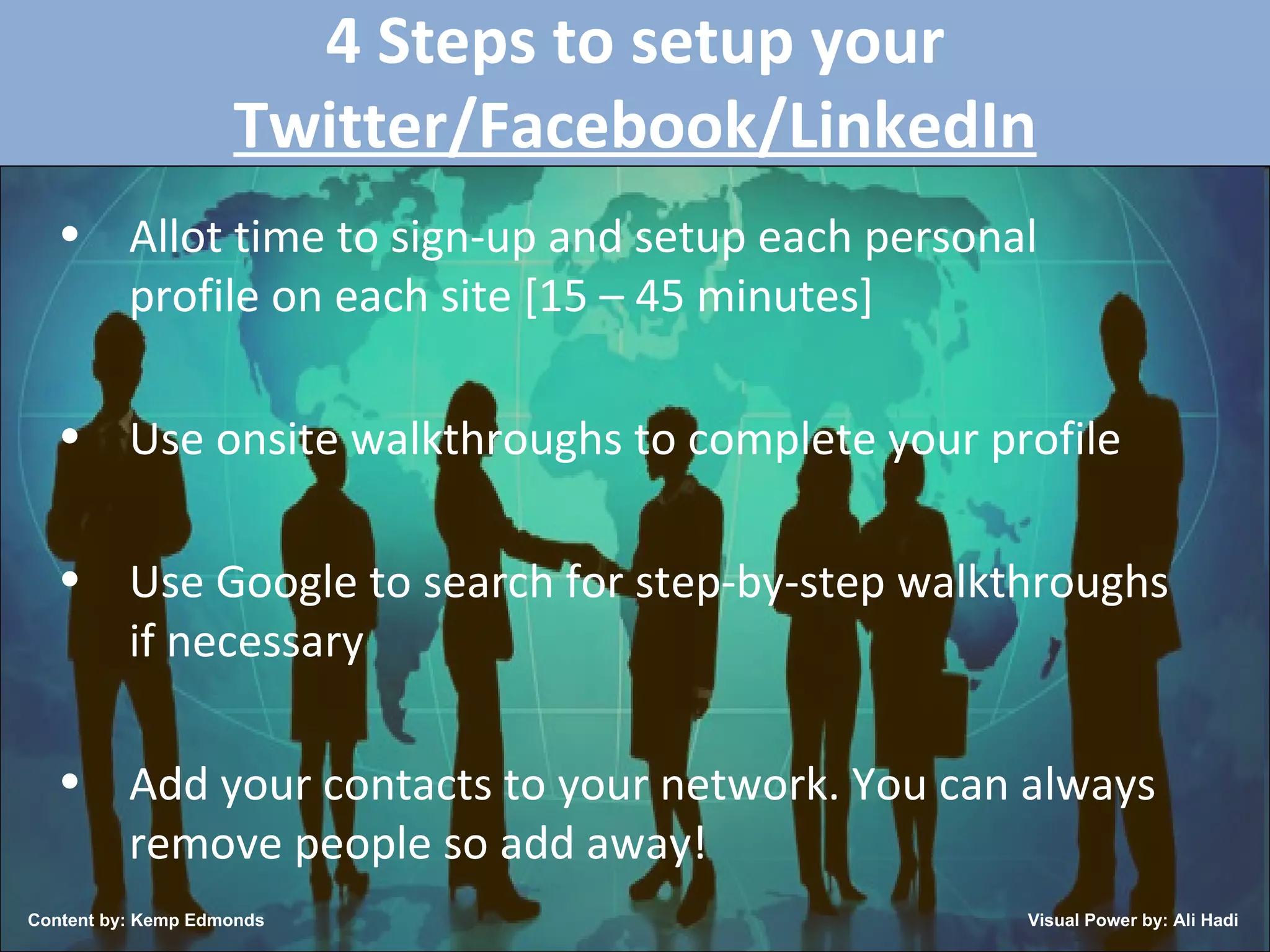 4 Steps to setup your  Twitter/Facebook/LinkedIn Allot time to sign-up and setup each personal profile on each site [15 – 45 minutes] Use onsite walkthroughs to complete your profile Use Google to search for step-by-step walkthroughs if necessary Add your contacts to your network. You can always remove people so add away! Content by: Kemp Edmonds Visual Power by: Ali Hadi 
