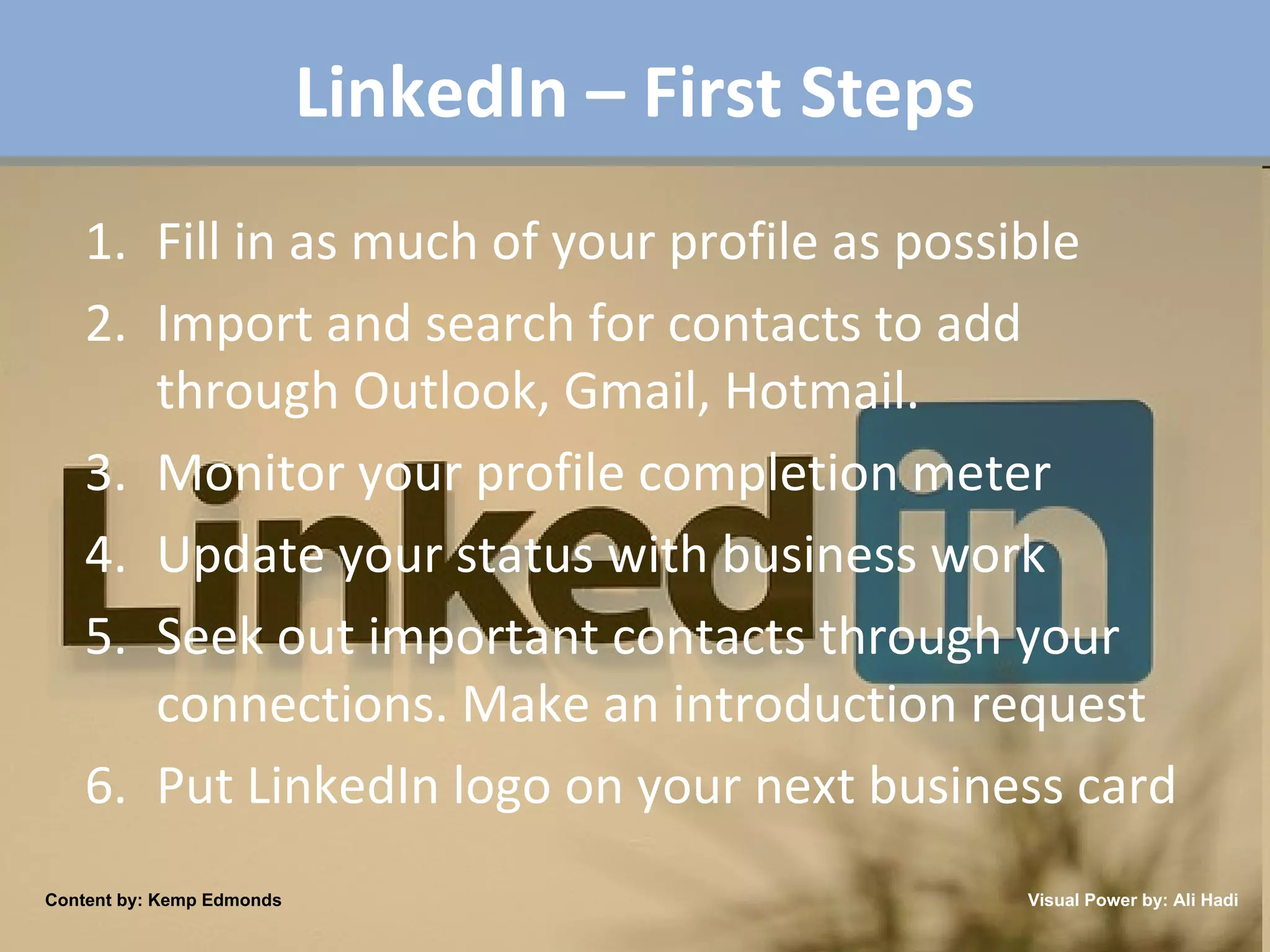 LinkedIn – First Steps Fill in as much of your profile as possible Import and search for contacts to add through Outlook, Gmail, Hotmail. Monitor your profile completion meter Update your status with business work Seek out important contacts through your connections. Make an introduction request Put LinkedIn logo on your next business card Content by: Kemp Edmonds Visual Power by: Ali Hadi 