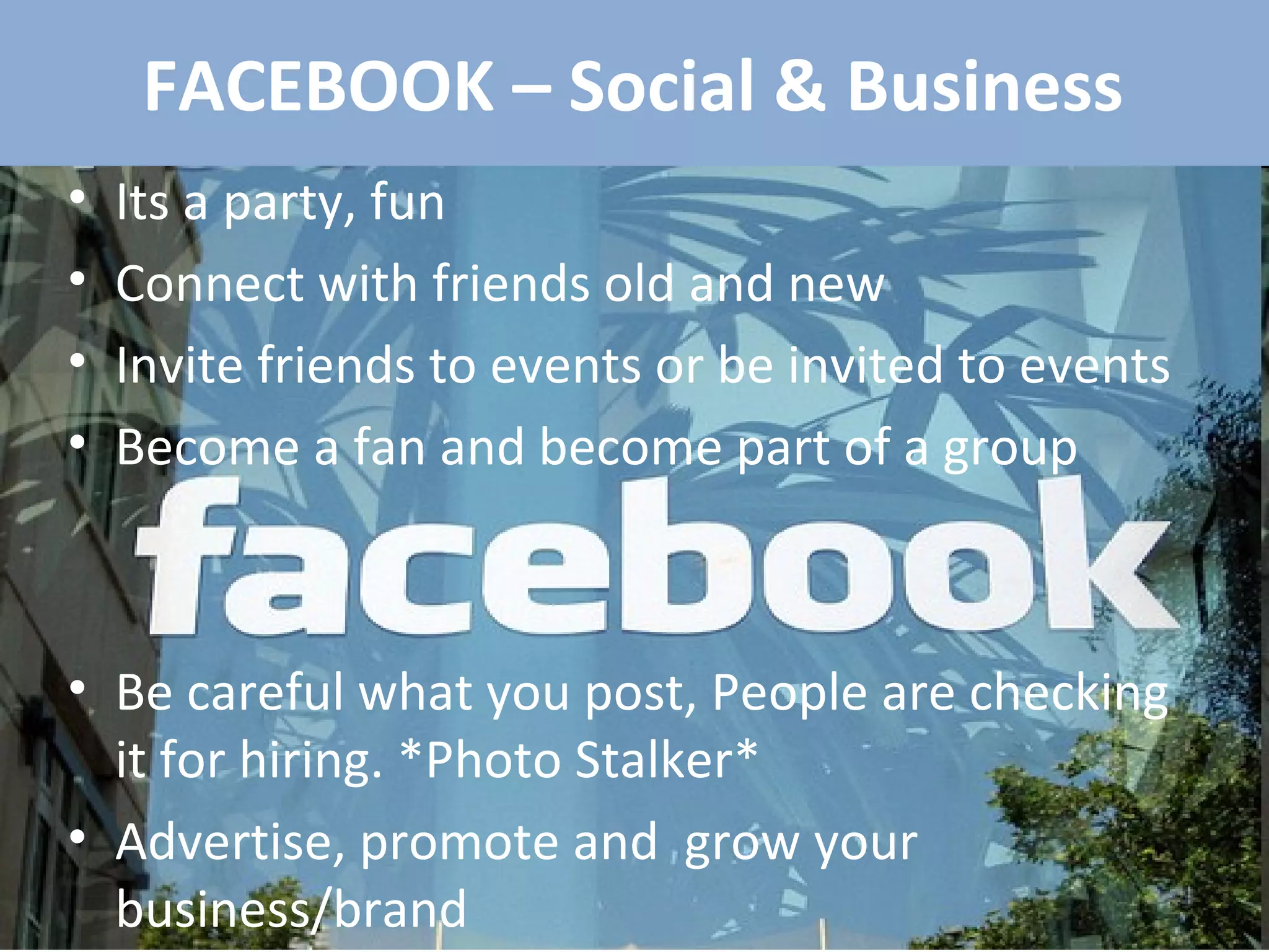 FACEBOOK – Social & Business Its a party, fun Connect with friends old and new Invite friends to events or be invited to events Become a fan and become part of a group Be careful what you post, People are checking it for hiring. *Photo Stalker* Advertise, promote and  grow your business/brand 