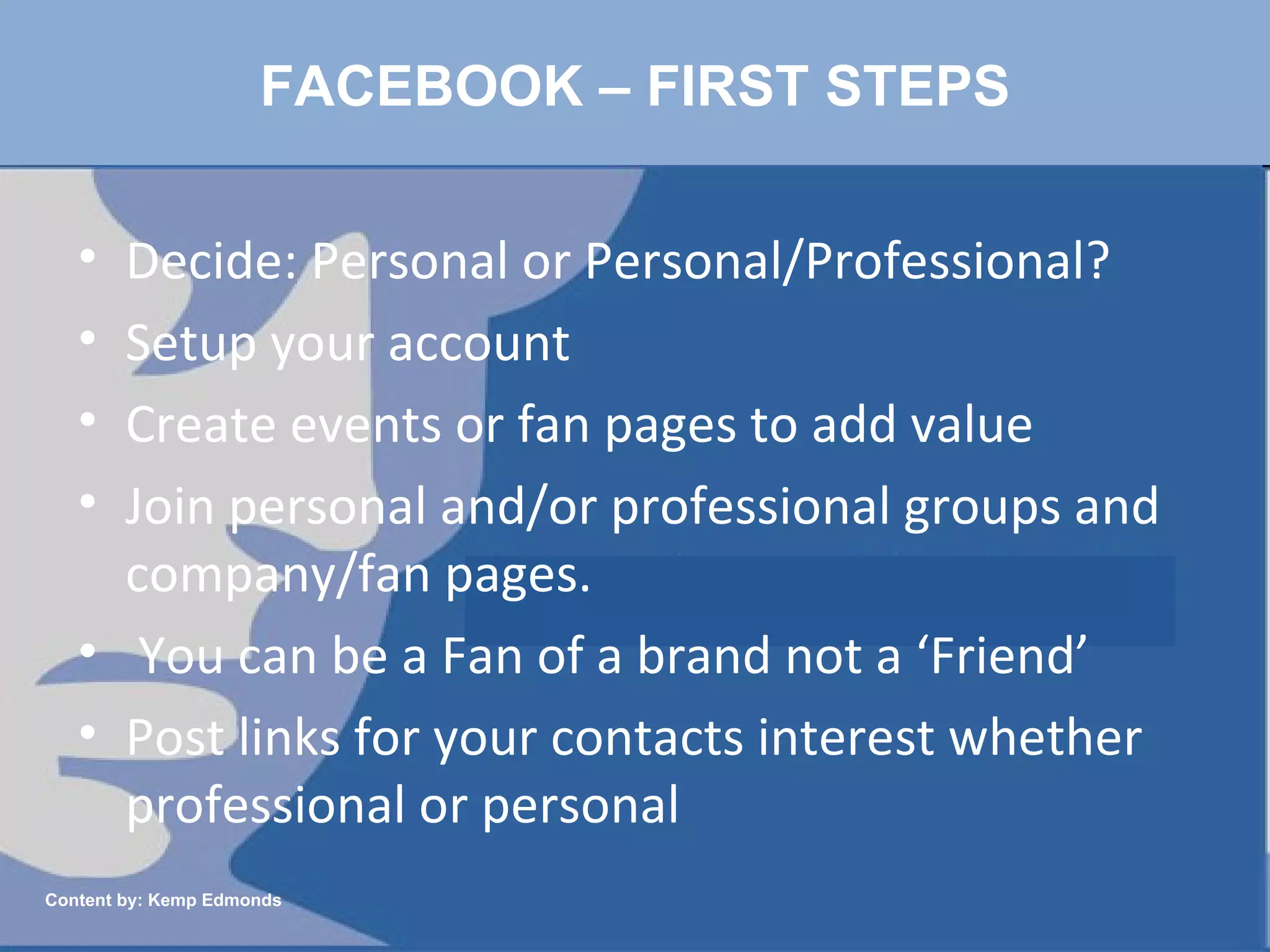 FACEBOOK – FIRST STEPS Decide: Personal or Personal/Professional?  Setup your account Create events or fan pages to add value Join personal and/or professional groups and company/fan pages. You can be a Fan of a brand not a ‘Friend’ Post links for your contacts interest whether professional or personal Content by: Kemp Edmonds 
