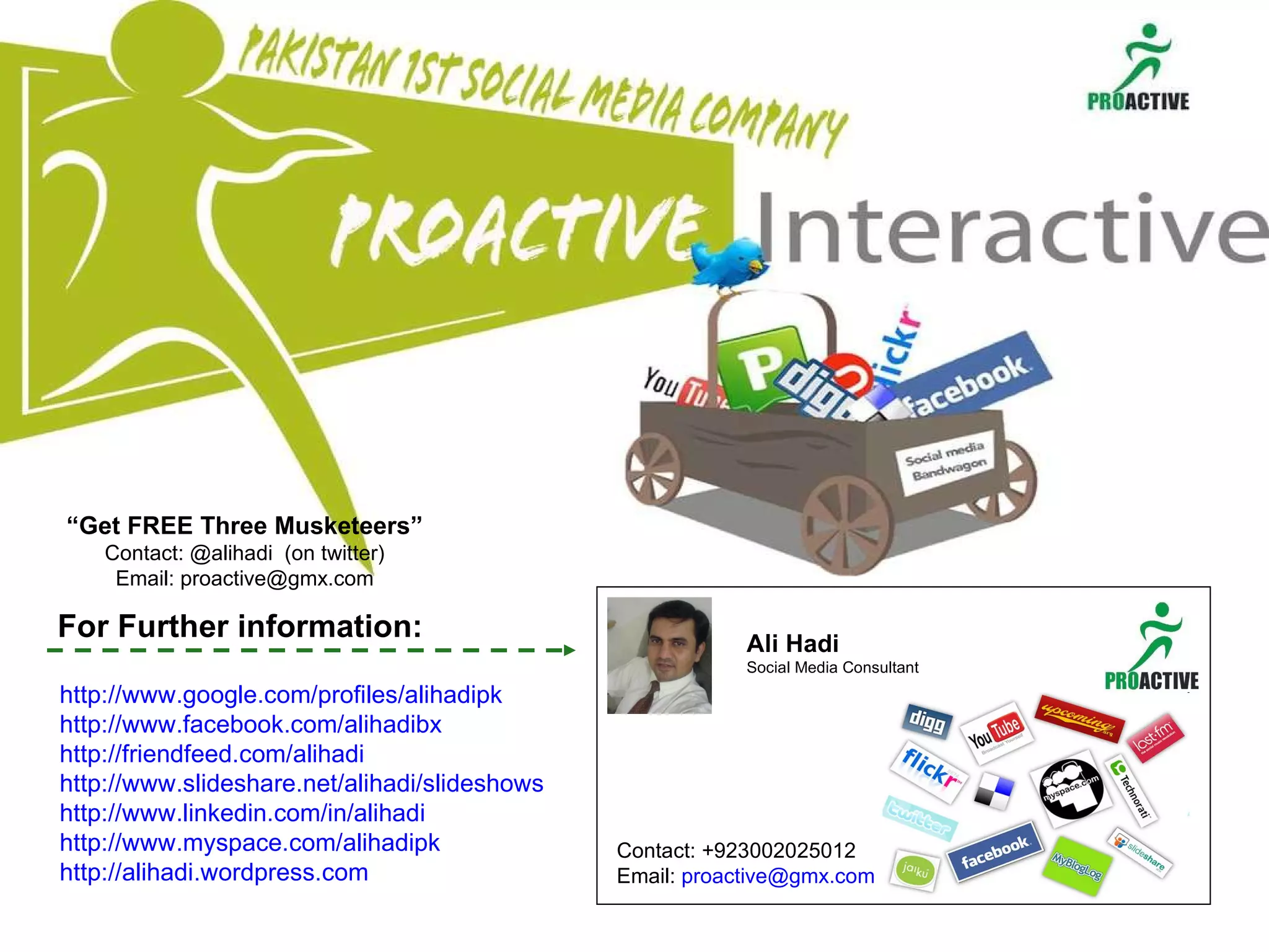 That’s a brief overview... Ali Hadi Social Media Consultant Contact: +923002025012 Email:  [email_address]   For Further information: http:// www.google.com/profiles/alihadipk http://www.facebook.com/alihadibx http:// friendfeed.com/alihadi http:// www.slideshare.net/alihadi/slideshows http:// www.linkedin.com/in/alihadi http:// www.myspace.com/alihadipk http://alihadi.wordpress.com   “ Get FREE Three Musketeers” Contact: @alihadi  (on twitter) Email: proactive@gmx.com 