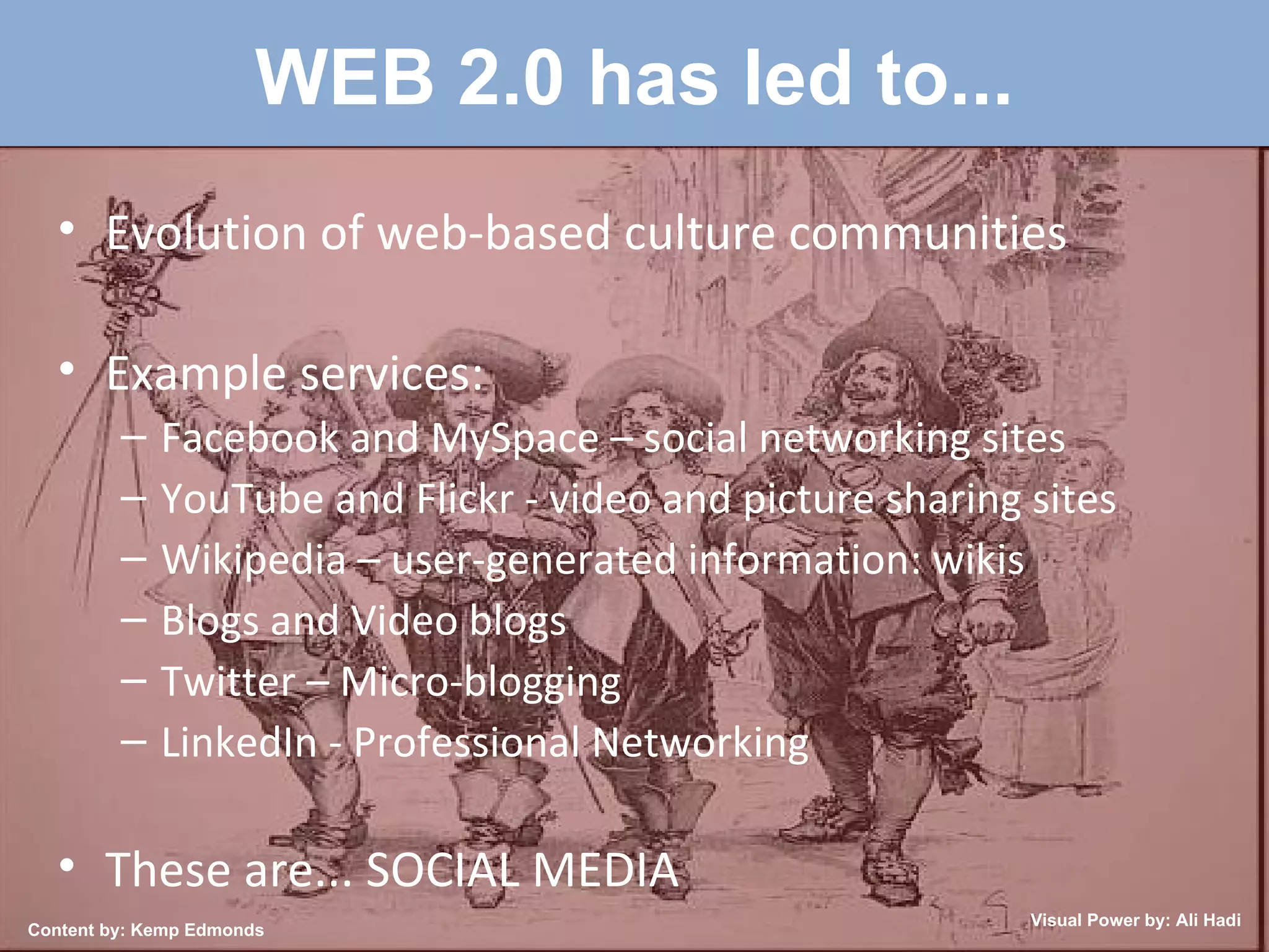 WEB 2.0 has led to... Evolution of web-based culture communities Example services: Facebook and MySpace – social networking sites YouTube and Flickr - video and picture sharing sites Wikipedia – user-generated information: wikis Blogs and Video blogs Twitter – Micro-blogging LinkedIn - Professional Networking These are... SOCIAL MEDIA Content by: Kemp Edmonds Visual Power by: Ali Hadi 