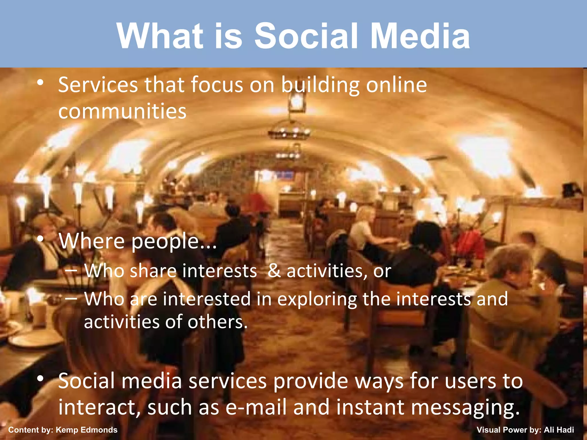 Created by: Kemp Edmonds 2009 What is Social Media Services that focus on building online communities Where people... Who share interests  & activities, or   Who are interested in exploring the interests and activities of others.  Social media services provide ways for users to interact, such as e-mail and instant messaging. Content by: Kemp Edmonds Visual Power by: Ali Hadi 