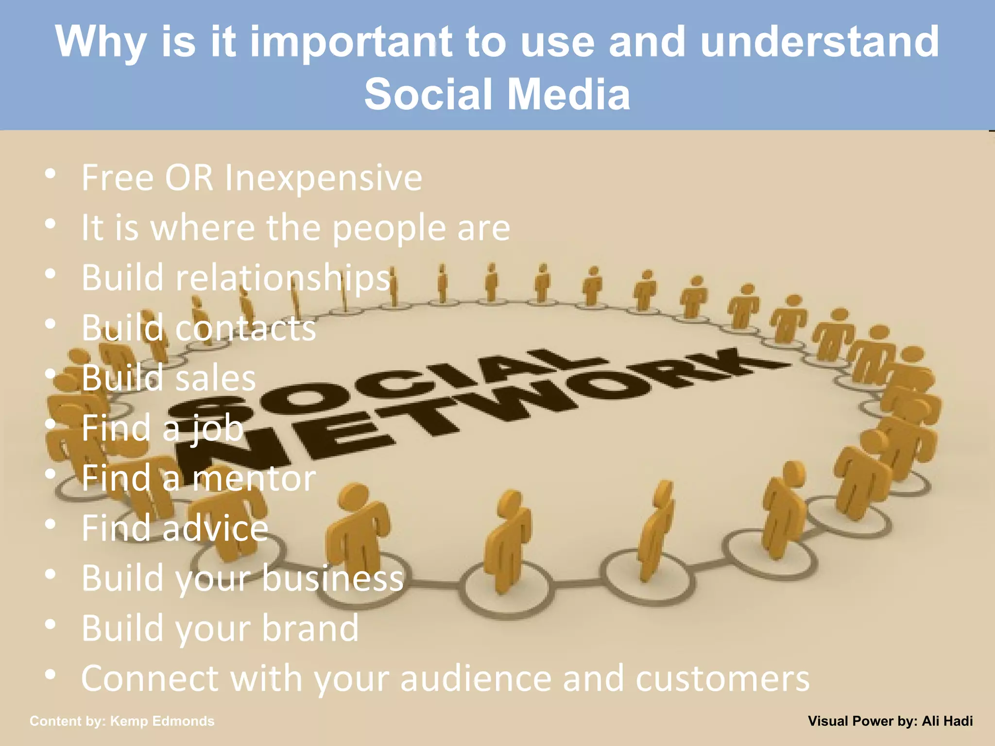 Created by: Kemp Edmonds 2009 Why is it important to use and understand Social Media Free OR Inexpensive It is where the people are Build relationships Build contacts Build sales Find a job Find a mentor Find advice Build your business Build your brand Connect with your audience and customers Content by: Kemp Edmonds Visual Power by: Ali Hadi 