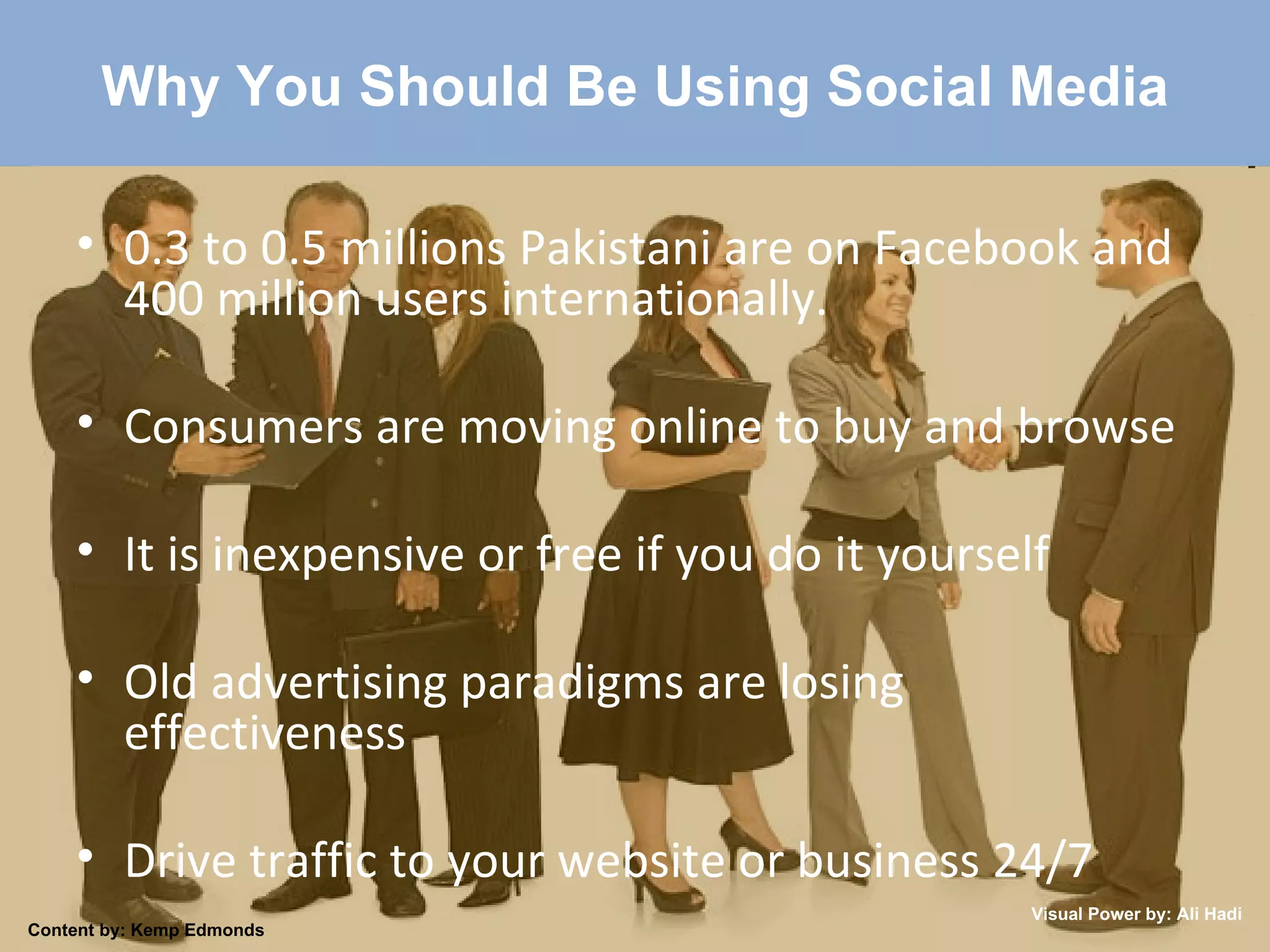 Why You Should Be Using Social Media 0.3 to 0.5 millions Pakistani are on Facebook and 400 million users internationally. Consumers are moving online to buy and browse It is inexpensive or free if you do it yourself Old advertising paradigms are losing effectiveness Drive traffic to your website or business 24/7 Content by: Kemp Edmonds Visual Power by: Ali Hadi 