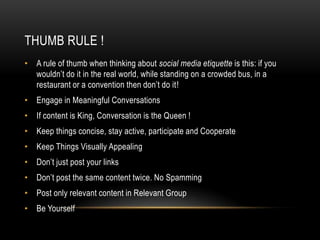 THUMB RULE !
• A rule of thumb when thinking about social media etiquette is this: if you
  wouldn’t do it in the real world, while standing on a crowded bus, in a
  restaurant or a convention then don’t do it!
• Engage in Meaningful Conversations
• If content is King, Conversation is the Queen !
• Keep things concise, stay active, participate and Cooperate
• Keep Things Visually Appealing
• Don’t just post your links
• Don’t post the same content twice. No Spamming
• Post only relevant content in Relevant Group
• Be Yourself
 