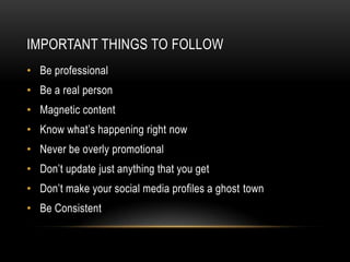 IMPORTANT THINGS TO FOLLOW
• Be professional
• Be a real person
• Magnetic content
• Know what’s happening right now
• Never be overly promotional
• Don’t update just anything that you get
• Don’t make your social media profiles a ghost town
• Be Consistent
 