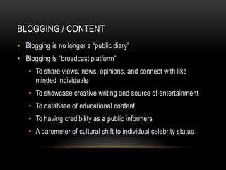 BLOGGING / CONTENT
• Blogging is no longer a “public diary”
• Blogging is “broadcast platform”
    • To share views, news, opinions, and connect with like
      minded individuals
    • To showcase creative writing and source of entertainment
    • To database of educational content
    • To having credibility as a public informers
    • A barometer of cultural shift to individual celebrity status
 