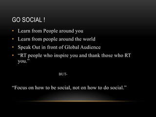 GO SOCIAL !
• Learn from People around you
• Learn from people around the world
• Speak Out in front of Global Audience
• “RT people who inspire you and thank those who RT
  you.”

                     BUT-


“Focus on how to be social, not on how to do social.”
 