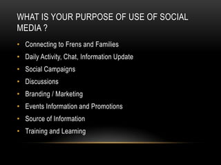 WHAT IS YOUR PURPOSE OF USE OF SOCIAL
MEDIA ?
• Connecting to Frens and Families
• Daily Activity, Chat, Information Update
• Social Campaigns
• Discussions
• Branding / Marketing
• Events Information and Promotions
• Source of Information
• Training and Learning
 