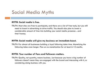 Social Media Myths MYTH: If you build it they will come. TRUTH: Just like a website, until you promote and drive traffic to your social media, your content is a ‘tree falling in the forest.’  MYTH: Social media isn’t measurable. TRUTH: There are a variety of tools and methods to measure mentions, sentiment, comments, traffic and click-thrus to your website, among other metrics. MYTH: Social media killed traditional marketing. TRUTH: People still watch TV, visit websites, read email, etc. You need these media to inform your audience of your social media profiles. You need social media to support your other marketing efforts. 
