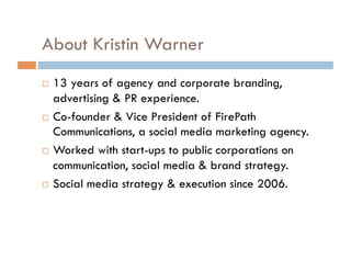 About Kristin Warner 13 years of agency and corporate branding, advertising & PR experience. Co-founder & Vice President of FirePath Communications, a social media marketing agency. Worked with start-ups to public corporations on communication, social media & brand strategy. Social media strategy & execution since 2006. 