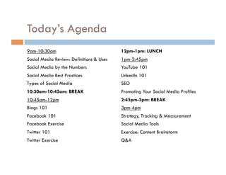 Today’s Agenda 9am-10:30am Social Media Review: Definitions & Uses Social Media by the Numbers Social Media Best Practices Types of Social Media 10:30am-10:45am: BREAK 10:45am-12pm Blogs 101 Facebook 101  Facebook Exercise Twitter 101 Twitter Exercise 12pm-1pm: LUNCH 1pm-2:45pm YouTube 101 LinkedIn 101 SEO Promoting Your Social Media Profiles 2:45pm-3pm: BREAK 3pm-4pm Strategy, Tracking & Measurement Social Media Tools Exercise: Content Brainstorm Q&A 