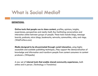 What is Social Media? DEFINITIONS: Online tools that people use to share content , profiles, opinions, insights, experiences, perspectives and media itself, thus facilitating conversations and interaction online between groups of people. These tools include blogs, message boards, podcasts, micro blogs, bookmarks, networks, communities, wikis, and vlogs.  (WebProNews.com) Media designed to be disseminated through social interaction , using highly accessible and scalable publishing techniques...They support the democratization of knowledge and information and transform people from content consumers to content producers.  (Wikipedia) A new set of  internet tools that enable shared community experiences , both online and in person.  (Technology in Translation) 