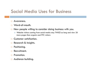 Social Media Uses for Business Awareness. Word-of-mouth. New people willing to consider doing business with you. Website visitors coming from social media stay TWICE as long and view 3X more pages than organic and PPC visitors Customer satisfaction. Research & Insights. Positioning. Recruitment. Promotion. Audience building. 