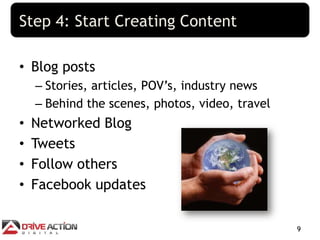 Step 4: Start Creating Content

• Blog posts
    – Stories, articles, POV’s, industry news
    – Behind the scenes, photos...