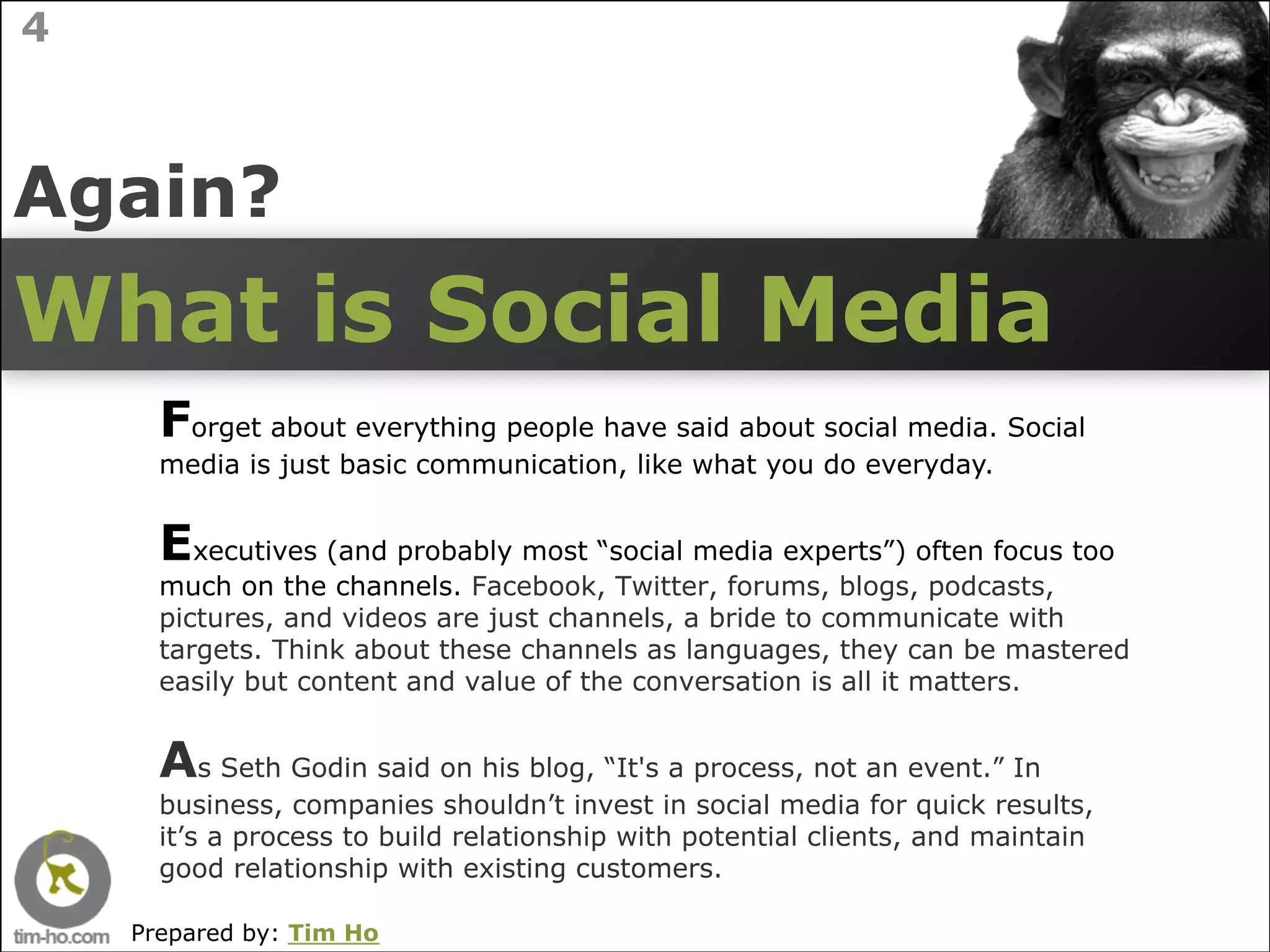 4



Again?
What is Social Media
      Forget about everything people have said about social media. Social
      media is just basic communication, like what you do everyday.


      Executives (and probably most “social media experts”) often focus too
      much on the channels. Facebook, Twitter, forums, blogs, podcasts,
      pictures, and videos are just channels, a bride to communicate with
      targets. Think about these channels as languages, they can be mastered
      easily but content and value of the conversation is all it matters.


      As Seth Godin said on his blog, “It's a process, not an event.” In
      business, companies shouldn’t invest in social media for quick results,
      it’s a process to build relationship with potential clients, and maintain
      good relationship with existing customers.

    Prepared by: Tim Ho
 