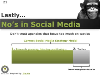 21



Lastly…
No’s in Social Media
     Don’t trust agencies that focus too much on tactics

                  Correct Social Media Strategy Model


      1.   Research, planning, listening, positioning…       2.   Tactics




                                                         Where most people focus on

     Prepared by: Tim Ho
 