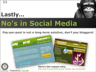 23



Lastly…
No’s in Social Media
Pay-per-post is not a long-term solution, don’t pay bloggers!




                           Here’s the reason why:
                           http://tim-ho.com/2009/12/pay_blogger_pay_prostitutes/
     Prepared by: Tim Ho
 