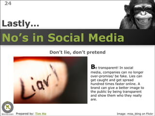 24



Lastly…
No’s in Social Media
                           Don’t lie, don’t pretend


                                            Be transparent! In social
                                            media, companies can no longer
                                            over-promise/ be fake. Lies can
                                            get caught and get spread
                                            hundred times faster online. A
                                            brand can give a better image to
                                            the public by being transparent
                                            and show them who they really
                                            are.



     Prepared by: Tim Ho                                   Image: miss_bling on Flickr
 