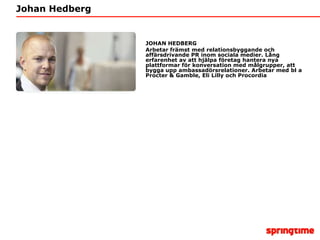 Johan HedbergJOHAN HEDBERGArbetar främst med relationsbyggande och affärsdrivande PR inom sociala medier. Lång erfarenhet av att hjälpa företag hantera nya plattformar för konversation med målgrupper, att bygga upp ambassadörsrelationer. Arbetar med bl a Procter & Gamble, Eli Lilly och Procordia