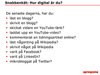 Snabbenkät: Hur digital är du?De senaste dagarna, har du:läst en blogg?skrivit en blogg?skickat vidare en YouTube-länk? laddat upp en YouTube-video? kommenterat en tidningsartikel online?läst någonting på Wikipedia?skrivit något på Wikipediavarit på Facebook?varit på LinkedIn?mikrobloggat på Twitter?