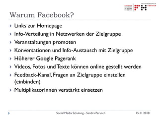Warum Facebook?
 Links zur Homepage
 Info-Verteilung in Netzwerken der Zielgruppe
 Veranstaltungen promoten
 Konversationen und Info-Austausch mit Zielgruppe
 Höherer Google Pagerank
 Videos, Fotos undTexte können online gestellt werden
 Feedback-Kanal, Fragen an Zielgruppe einstellen
(einbinden)
 MultiplikatorInnen verstärkt einsetzen
15.11.2010Social Media Schulung - Sandra Perusch
 