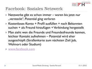 Facebook: Soziales Netzwerk
 Netzwerke gibt es schon immer – waren bis jetzt nur
„versteckt“, Potential ging verloren
 Kostenloses Konto + Profil ausfüllen + nach Bekannten
suchen + als Freund hinzufügen +Verbindung hergestellt
 Man sieht wen die Freunde und Freundesfreunde kennen,
leichter Kontakt aufnehmen – Potential wird eher
ausgeschöpft (Straßenkarte zum nächsten Ziel: Job,
Wohnort oder Studium)
 www.facebook.com
15.11.2010Social Media Schulung - Sandra Perusch
 