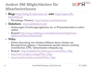 Andere SM Möglichkeiten für
MitarbeiterInnen
 Blogs: http://blog.fh-kaernten.at/ oder http://spanz.fh-
kaernten.at/
 Microblogs (Twitter): http://twitter.com/Marchantia
 Slideshare: www.slideshare.net
 Vorlesungen, Forschungsergebnisse etc. in Präsentationsform online
stellen
 Beispiel: http://www.slideshare.net/stefanheinisch/dmgt4-tsm-
bglbaimckremsss10session01
 Wikis
 Online Sammlung von Inhalten,Website deren Inhalte von
BenutzerInnen gelesen + bearbeitetet werden können (online),
vereinfachtes CMS, bekanntestes: wikipedia.org
 Beispiel: http://helpdesk.fh-salzburg.ac.at/wiki/Main_Page
 http://wiki.ucalgary.ca/page/Main_Page
 http://stanford.wikia.com/wiki/Main_Page
15.11.2010Social Media Schulung - Sandra Perusch
 