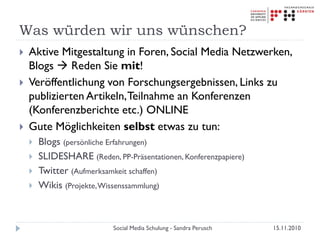 Was würden wir uns wünschen?
 Aktive Mitgestaltung in Foren, Social Media Netzwerken,
Blogs  Reden Sie mit!
 Veröffentlichung von Forschungsergebnissen, Links zu
publizierten Artikeln,Teilnahme an Konferenzen
(Konferenzberichte etc.) ONLINE
 Gute Möglichkeiten selbst etwas zu tun:
 Blogs (persönliche Erfahrungen)
 SLIDESHARE (Reden, PP-Präsentationen, Konferenzpapiere)
 Twitter (Aufmerksamkeit schaffen)
 Wikis (Projekte,Wissenssammlung)
15.11.2010Social Media Schulung - Sandra Perusch
 