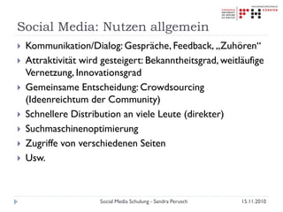 Social Media: Nutzen allgemein
 Kommunikation/Dialog: Gespräche, Feedback, „Zuhören“
 Attraktivität wird gesteigert: Bekanntheitsgrad, weitläufige
Vernetzung, Innovationsgrad
 Gemeinsame Entscheidung: Crowdsourcing
(Ideenreichtum der Community)
 Schnellere Distribution an viele Leute (direkter)
 Suchmaschinenoptimierung
 Zugriffe von verschiedenen Seiten
 Usw.
15.11.2010Social Media Schulung - Sandra Perusch
 