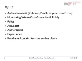 Wie?
 Aufmerksamkeit (Zuhören, Profile in genutzten Foren)
 Monitoring:Worst-Case-Szenarien & Erfolg
 Policy
 Aktualität
 Authentizität
 ExpertInnen
 KundInnenkontakt: Kontakt zu den Usern
15.11.2010Social Media Schulung - Sandra Perusch
 