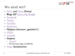 Wo sind wir?
 Flickr und Picasa (Fotos)
 Blogs (GF Spanz, allg. Blogs)
 Facebook
 Twitter
 YouTube
 Slideshare
 MySpace (Account „gesichert“)
 XING
 LinkedIn
 Geplant:
 iTunesU
 FH Kärnten App (12/2010)
 Video Sociolnomics
15.11.2010Social Media Schulung - Sandra Perusch
 