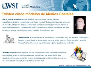 Otras plataformas de Medios Sociales importantesUno de los errores más comunes que la gente hace cuando piensa en los Medios Sociales es pensar que los Medios Sociales son solo Facebook, LinkedIn , Twitter y YouTube, pero los Medios Sociales son mucho más.Blogs-Revistas o diarios que normalmente son escritos de forma informalMarcadores (Bookmarks & tags)- Semejante a las etiquetas marcadoras que dejan otros miembros de la comunidad en línea para hacer saber que tales gusto o se les hizo interesante el artículo o la página WebE-mail “newsletter”- Folletos digitales que permiten a otras personas conocer acerca de tu productos o serviciosSitios de agrupación de contenido (Content aggregation sites)- Sitios que efectivamente cortan artículos de otros periódicos en línea y pegan en un ubicación centralWikis- Sitios que permiten a grandes grupos de personas a contribuir o editar contenidoVotaciones- Permite a la gente a expresar su opinión sobre un producto o servicio“Crowdsourcing”- Usa el talento de varias personas en diferentes partes del mundo para contribuir en algo (así como desarrollo de un programa de sistemas)Alberto Ehrsam – wsiresuelveenweb.com