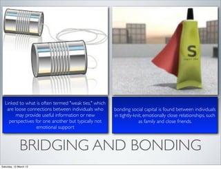 Linked to what is often termed "weak ties," which
   are loose connections between individuals who      bonding social capital is found between individuals
        may provide useful information or new         in tightly-knit, emotionally close relationships, such
    perspectives for one another but typically not                 as family and close friends.
                  emotional support



              BRIDGING AND BONDING
Saturday, 10 March 12
 