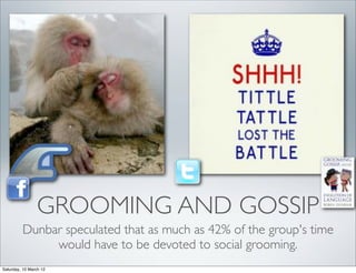 GROOMING AND GOSSIP
         Dunbar speculated that as much as 42% of the group's time
              would have to be devoted to social grooming.
Saturday, 10 March 12
 