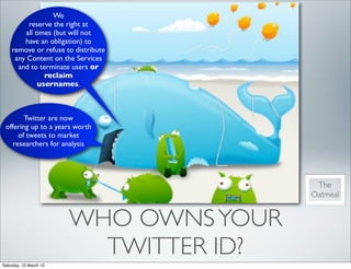 We
         reserve the right at
        all times (but will not
        have an obligation) to
    remove or refuse to distribute
     any Content on the Services
      and to terminate users or
               reclaim
             usernames.



        Twitter are now
 offering up to a years worth
      of tweets to market
    researchers for analysis




                                         The
                                        Oatmeal


                        WHO OWNS YOUR
                          TWITTER ID?
Saturday, 10 March 12
 