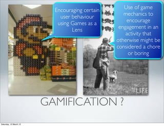 Use of game
                          Encouraging certain
                                                   mechanics to
                            user behaviour
                                                    encourage
                           using Games as a
                                                 engagement in an
                                 Lens
                                                    activity that
                                                otherwise might be
                                                considered a chore
                                                     or boring




                        GAMIFICATION ?
Saturday, 10 March 12
 