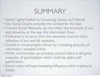 SUMMARY
    • Social Capital fuelled by Grooming, Gossip and Memes
    • Our Social Graphs provides the conduit for this fuel.
    • Current Social Networks do not reﬂect the structure of    our
      real networks or the way this information ﬂows
    • If inﬂuence is to occur then the networks must be more
      reﬂective of our real life networks
    • Growth in social analytics driven by increasing amounts of
      information revealed online.
    • Whilst communities can produce content there is still great
      inequality of participation which could be aided with
      gamiﬁcation.
    • Social media will have increasing inﬂuence within traditional
      media.
Saturday, 10 March 12
 