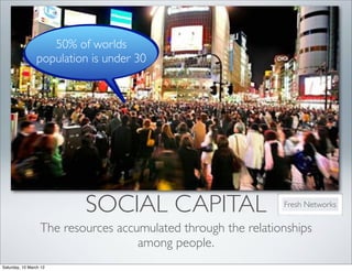 50% of worlds
                population is under 30




                          SOCIAL CAPITAL                       Fresh Networks


                  The resources accumulated through the relationships
                                    among people.
Saturday, 10 March 12
 