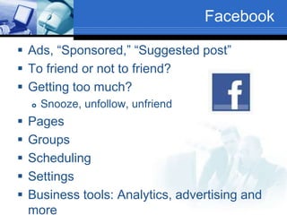 Facebook
 Ads, “Sponsored,” “Suggested post”
 To friend or not to friend?
 Getting too much?
 Snooze, unfollow, unfriend
 Pages
 Groups
 Scheduling
 Settings
 Business tools: Analytics, advertising and
more
 