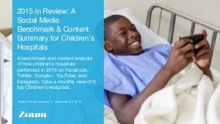 Report Period: January 1 - December 31, 2015
2015 in Review: A
Social Media
Benchmark & Content
Summary for Children’s
Hospitals
A benchmark and content analysis
of how children’s hospitals
performed in 2015 on Facebook,
Twitter, Google+, YouTube, and
Instagram. Take a monthly view of 9
top Children’s Hospitals.
 