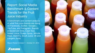 Report Period: October 1 - October 31, 2015
Report: Social Media
Benchmark & Content
Trends for the Fruit
Juice Industry
A benchmark and content analysis
of what fruit juice brands are doing
on Facebook, Twitter, Google+,
YouTube, and Instagram. Brands
analyzed are Dole, Capri Sun,
Naked Juice, Ocean Spray, Minute
Maid, Welch’s, SUJA Juice, V8 and
Langers Juice.
 