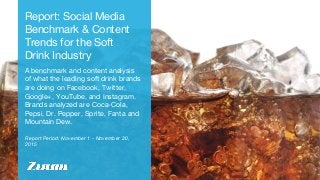 Report Period: November 1 - November 30,
2015
Report: Social Media
Benchmark & Content
Trends for the Soft
Drink Industry
A benchmark and content analysis
of what the leading soft drink brands
are doing on Facebook, Twitter,
Google+, YouTube, and Instagram.
Brands analyzed are Coca-Cola,
Pepsi, Dr. Pepper, Sprite, Fanta and
Mountain Dew.
 